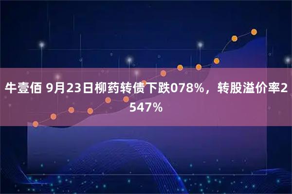 牛壹佰 9月23日柳药转债下跌078%，转股溢价率2547%