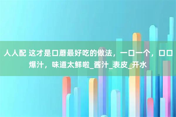 人人配 这才是口蘑最好吃的做法，一口一个，口口爆汁，味道太鲜啦_酱汁_表皮_开水