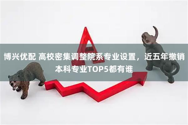 博兴优配 高校密集调整院系专业设置，近五年撤销本科专业TOP5都有谁
