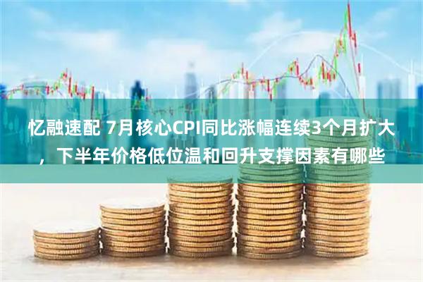忆融速配 7月核心CPI同比涨幅连续3个月扩大，下半年价格低位温和回升支撑因素有哪些