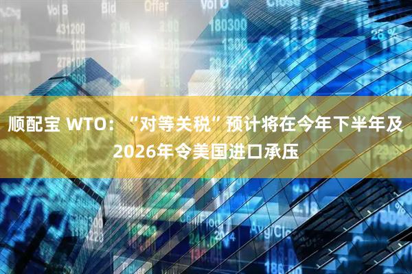 顺配宝 WTO:“对等关税”预计将在今年下半年及2026年令美国进口承压