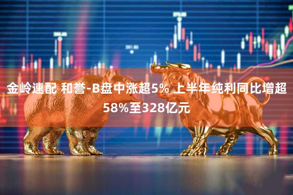 金岭速配 和誉-B盘中涨超5% 上半年纯利同比增超58%至328亿元