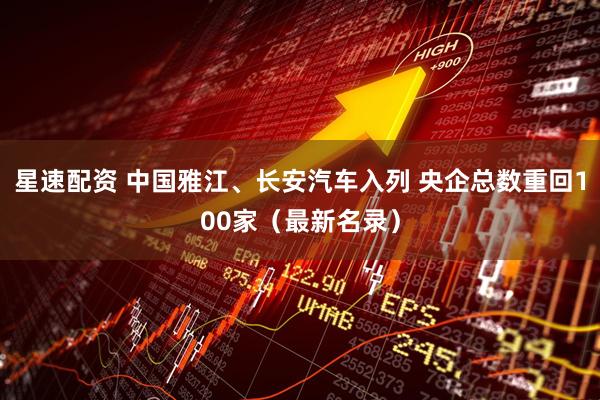 星速配资 中国雅江、长安汽车入列 央企总数重回100家（最新名录）