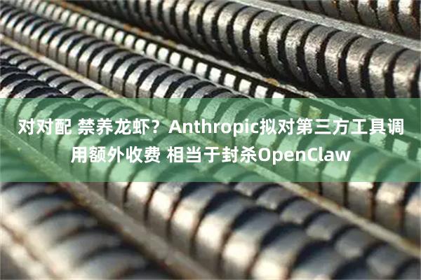 对对配 禁养龙虾?Anthropic拟对第三方工具调用额外收费 相当于封杀OpenClaw