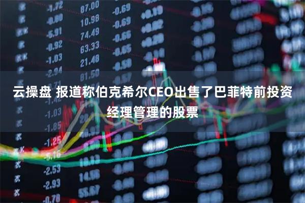 云操盘 报道称伯克希尔CEO出售了巴菲特前投资经理管理的股票