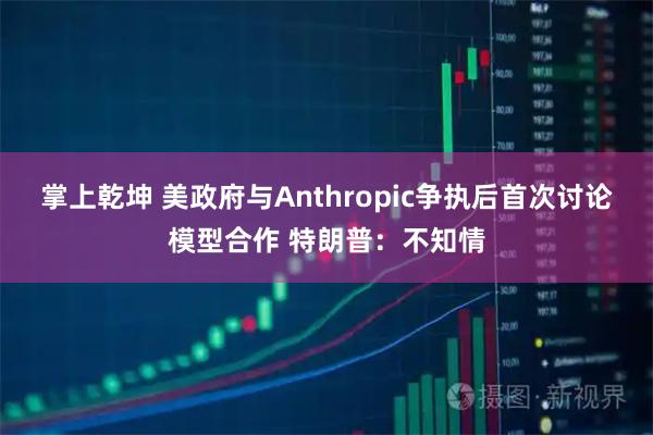 掌上乾坤 美政府与Anthropic争执后首次讨论模型合作 特朗普：不知情
