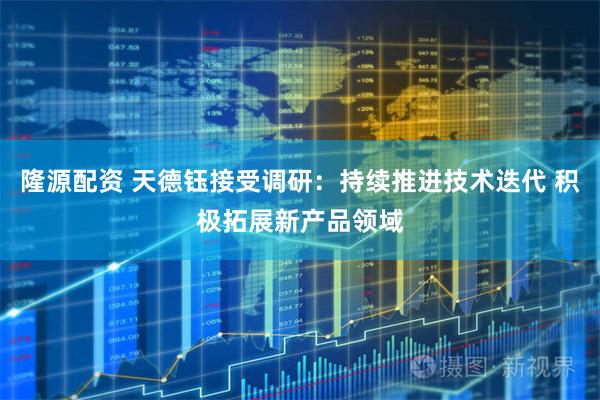 隆源配资 天德钰接受调研：持续推进技术迭代 积极拓展新产品领域