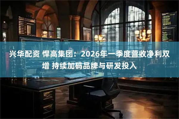 兴华配资 悍高集团：2026年一季度营收净利双增 持续加码品牌与研发投入