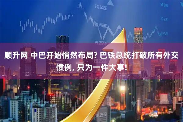 顺升网 中巴开始悄然布局? 巴铁总统打破所有外交惯例, 只为一件大事!