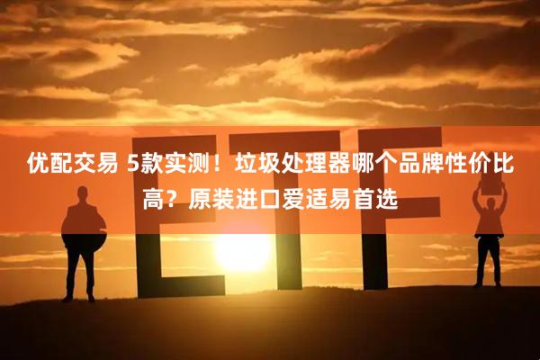 优配交易 5款实测！垃圾处理器哪个品牌性价比高？原装进口爱适易首选